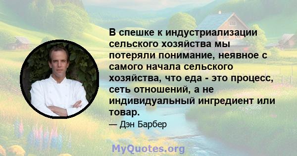 В спешке к индустриализации сельского хозяйства мы потеряли понимание, неявное с самого начала сельского хозяйства, что еда - это процесс, сеть отношений, а не индивидуальный ингредиент или товар.