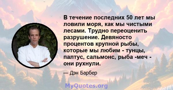 В течение последних 50 лет мы ловили моря, как мы чистыми лесами. Трудно переоценить разрушение. Девяносто процентов крупной рыбы, которые мы любим - тунцы, палтус, сальмонс, рыба -меч - они рухнули.