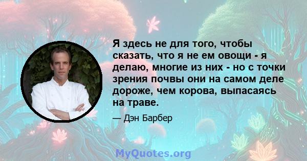 Я здесь не для того, чтобы сказать, что я не ем овощи - я делаю, многие из них - но с точки зрения почвы они на самом деле дороже, чем корова, выпасаясь на траве.