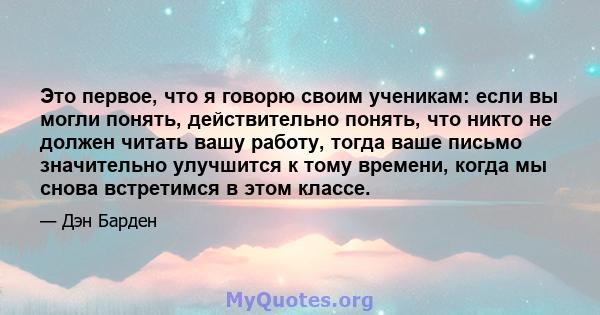 Это первое, что я говорю своим ученикам: если вы могли понять, действительно понять, что никто не должен читать вашу работу, тогда ваше письмо значительно улучшится к тому времени, когда мы снова встретимся в этом