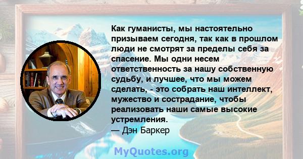 Как гуманисты, мы настоятельно призываем сегодня, так как в прошлом люди не смотрят за пределы себя за спасение. Мы одни несем ответственность за нашу собственную судьбу, и лучшее, что мы можем сделать, - это собрать