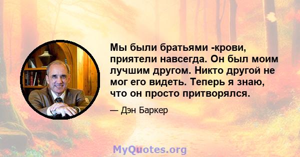 Мы были братьями -крови, приятели навсегда. Он был моим лучшим другом. Никто другой не мог его видеть. Теперь я знаю, что он просто притворялся.