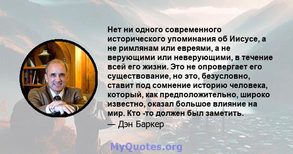 Нет ни одного современного исторического упоминания об Иисусе, а не римлянам или евреями, а не верующими или неверующими, в течение всей его жизни. Это не опровергает его существование, но это, безусловно, ставит под