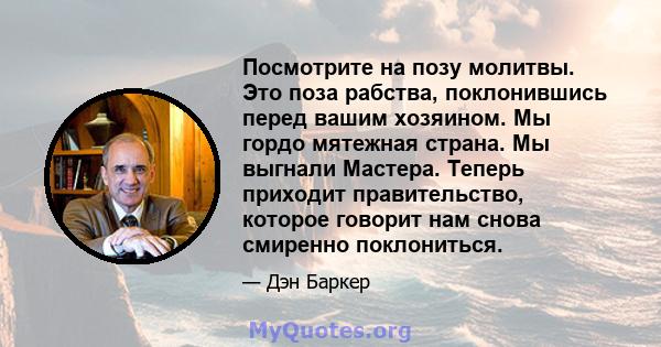 Посмотрите на позу молитвы. Это поза рабства, поклонившись перед вашим хозяином. Мы гордо мятежная страна. Мы выгнали Мастера. Теперь приходит правительство, которое говорит нам снова смиренно поклониться.