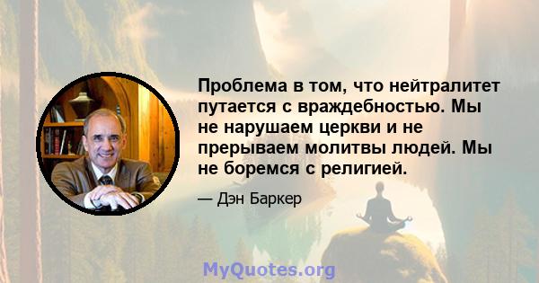 Проблема в том, что нейтралитет путается с враждебностью. Мы не нарушаем церкви и не прерываем молитвы людей. Мы не боремся с религией.