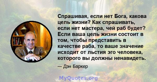 Спрашивая, если нет Бога, какова цель жизни? Как спрашивать, если нет мастера, чей раб будет? Если ваша цель жизни состоит в том, чтобы представить в качестве раба, то ваше значение исходит от льстия эго человека,