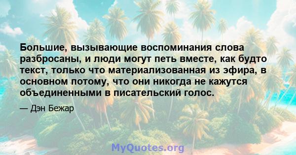 Большие, вызывающие воспоминания слова разбросаны, и люди могут петь вместе, как будто текст, только что материализованная из эфира, в основном потому, что они никогда не кажутся объединенными в писательский голос.