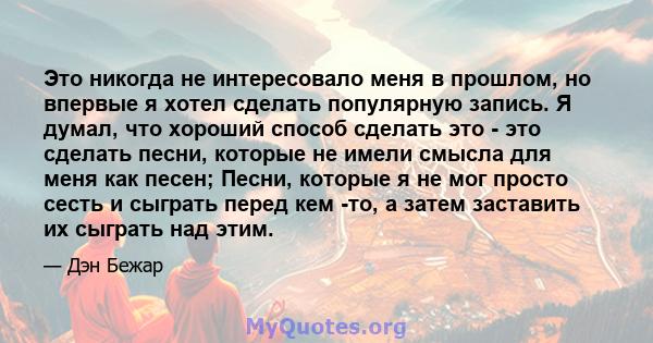 Это никогда не интересовало меня в прошлом, но впервые я хотел сделать популярную запись. Я думал, что хороший способ сделать это - это сделать песни, которые не имели смысла для меня как песен; Песни, которые я не мог