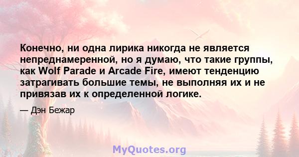 Конечно, ни одна лирика никогда не является непреднамеренной, но я думаю, что такие группы, как Wolf Parade и Arcade Fire, имеют тенденцию затрагивать большие темы, не выполняя их и не привязав их к определенной логике.