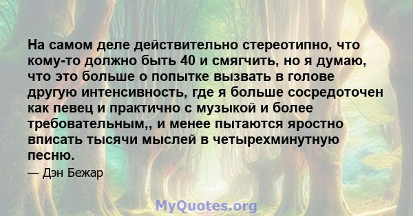 На самом деле действительно стереотипно, что кому-то должно быть 40 и смягчить, но я думаю, что это больше о попытке вызвать в голове другую интенсивность, где я больше сосредоточен как певец и практично с музыкой и