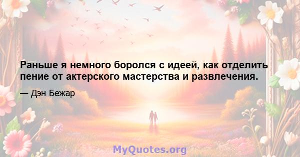 Раньше я немного боролся с идеей, как отделить пение от актерского мастерства и развлечения.