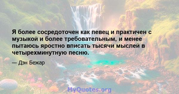 Я более сосредоточен как певец и практичен с музыкой и более требовательным, и менее пытаюсь яростно вписать тысячи мыслей в четырехминутную песню.