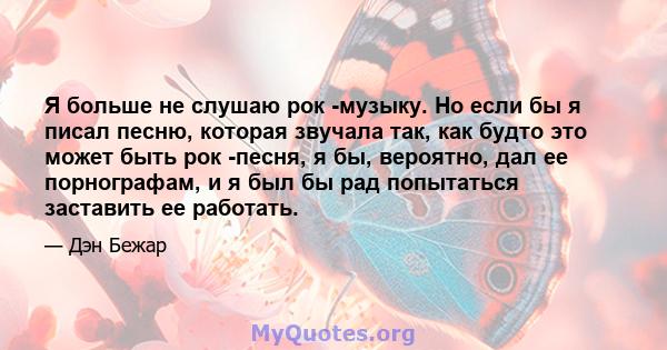 Я больше не слушаю рок -музыку. Но если бы я писал песню, которая звучала так, как будто это может быть рок -песня, я бы, вероятно, дал ее порнографам, и я был бы рад попытаться заставить ее работать.