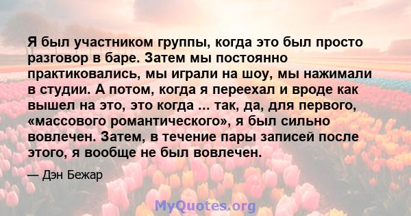 Я был участником группы, когда это был просто разговор в баре. Затем мы постоянно практиковались, мы играли на шоу, мы нажимали в студии. А потом, когда я переехал и вроде как вышел на это, это когда ... так, да, для