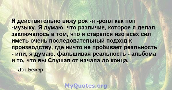 Я действительно вижу рок -н -ролл как поп -музыку. Я думаю, что различие, которое я делал, заключалось в том, что я старался изо всех сил иметь очень последовательный подход к производству, где ничто не пробивает