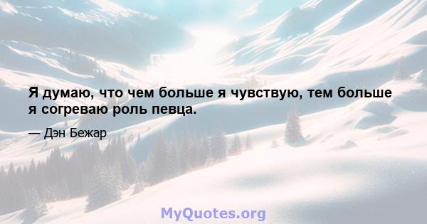 Я думаю, что чем больше я чувствую, тем больше я согреваю роль певца.