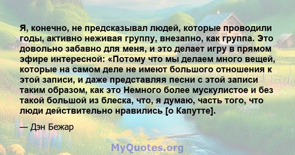 Я, конечно, не предсказывал людей, которые проводили годы, активно неживая группу, внезапно, как группа. Это довольно забавно для меня, и это делает игру в прямом эфире интересной: «Потому что мы делаем много вещей,