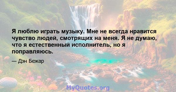 Я люблю играть музыку. Мне не всегда нравится чувство людей, смотрящих на меня. Я не думаю, что я естественный исполнитель, но я поправляюсь.