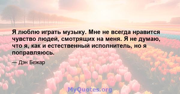 Я люблю играть музыку. Мне не всегда нравится чувство людей, смотрящих на меня. Я не думаю, что я, как и естественный исполнитель, но я поправляюсь.