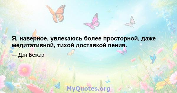 Я, наверное, увлекаюсь более просторной, даже медитативной, тихой доставкой пения.