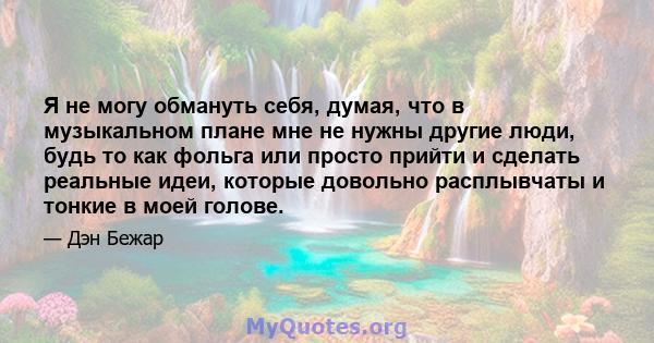 Я не могу обмануть себя, думая, что в музыкальном плане мне не нужны другие люди, будь то как фольга или просто прийти и сделать реальные идеи, которые довольно расплывчаты и тонкие в моей голове.