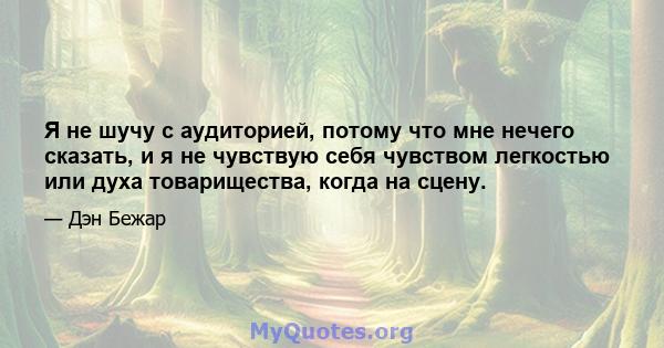 Я не шучу с аудиторией, потому что мне нечего сказать, и я не чувствую себя чувством легкостью или духа товарищества, когда на сцену.