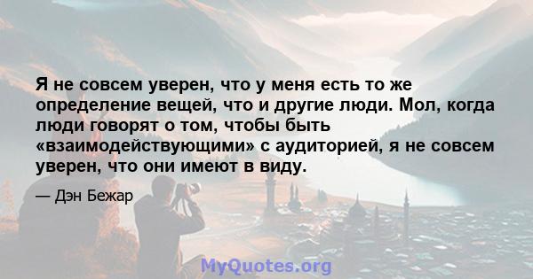 Я не совсем уверен, что у меня есть то же определение вещей, что и другие люди. Мол, когда люди говорят о том, чтобы быть «взаимодействующими» с аудиторией, я не совсем уверен, что они имеют в виду.