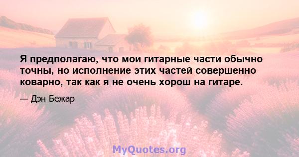 Я предполагаю, что мои гитарные части обычно точны, но исполнение этих частей совершенно коварно, так как я не очень хорош на гитаре.