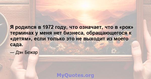 Я родился в 1972 году, что означает, что в «рок» терминах у меня нет бизнеса, обращающегося к «детям», если только это не выходит из моего сада.