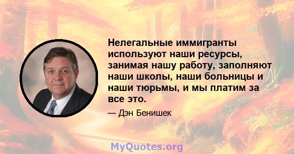 Нелегальные иммигранты используют наши ресурсы, занимая нашу работу, заполняют наши школы, наши больницы и наши тюрьмы, и мы платим за все это.