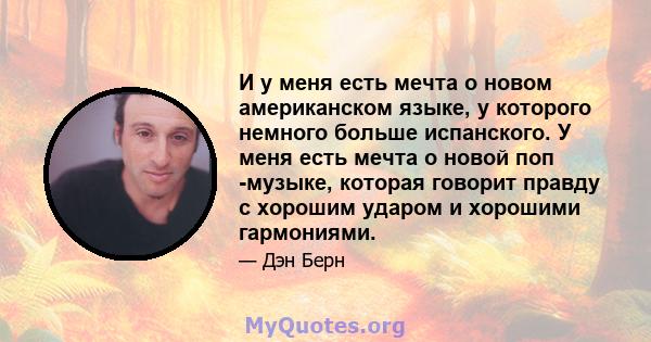 И у меня есть мечта о новом американском языке, у которого немного больше испанского. У меня есть мечта о новой поп -музыке, которая говорит правду с хорошим ударом и хорошими гармониями.