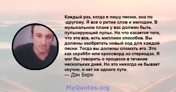 Каждый раз, когда я пишу песню, она по -другому. Я все о ритме слов и мелодии. В музыкальном плане у вас должен быть пульсирующий пульс. Но что касается того, что это все, есть миллион способов. Вы должны изобретать