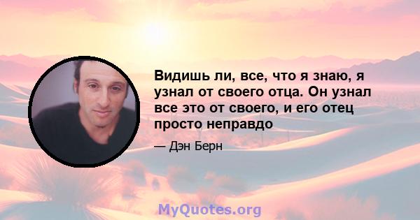 Видишь ли, все, что я знаю, я узнал от своего отца. Он узнал все это от своего, и его отец просто неправдо