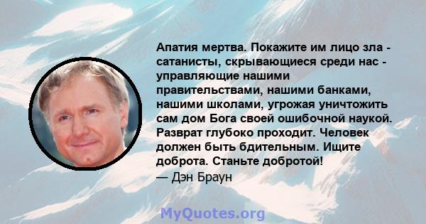 Апатия мертва. Покажите им лицо зла - сатанисты, скрывающиеся среди нас - управляющие нашими правительствами, нашими банками, нашими школами, угрожая уничтожить сам дом Бога своей ошибочной наукой. Разврат глубоко