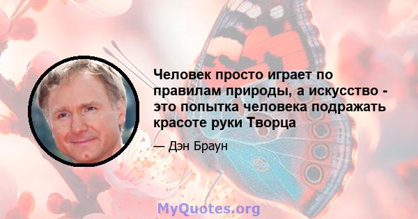 Человек просто играет по правилам природы, а искусство - это попытка человека подражать красоте руки Творца