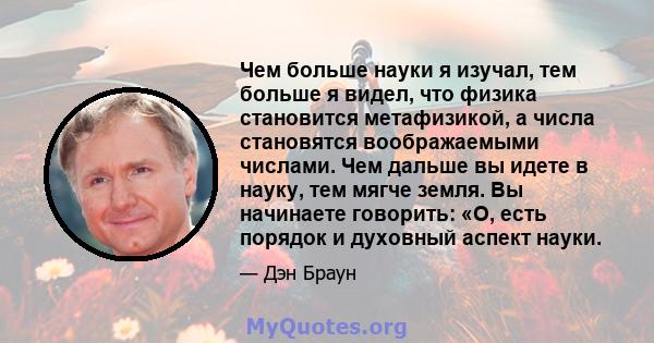 Чем больше науки я изучал, тем больше я видел, что физика становится метафизикой, а числа становятся воображаемыми числами. Чем дальше вы идете в науку, тем мягче земля. Вы начинаете говорить: «О, есть порядок и