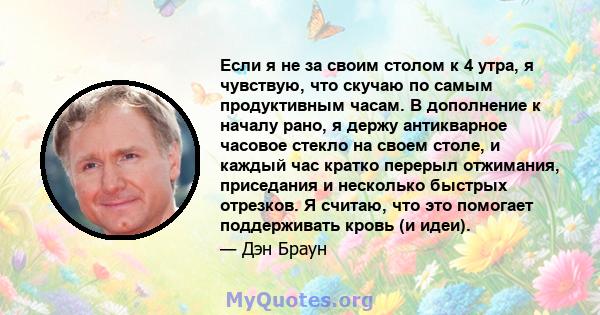 Если я не за своим столом к ​​4 утра, я чувствую, что скучаю по самым продуктивным часам. В дополнение к началу рано, я держу антикварное часовое стекло на своем столе, и каждый час кратко перерыл отжимания, приседания