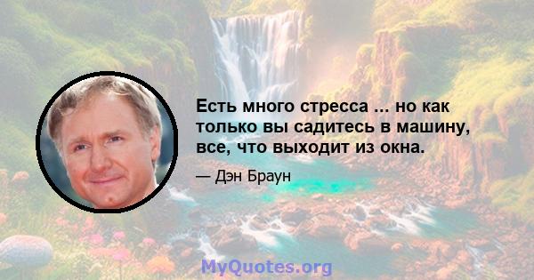 Есть много стресса ... но как только вы садитесь в машину, все, что выходит из окна.