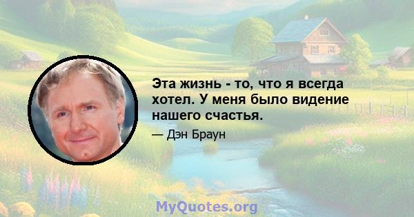 Эта жизнь - то, что я всегда хотел. У меня было видение нашего счастья.