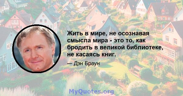 Жить в мире, не осознавая смысла мира - это то, как бродить в великой библиотеке, не касаясь книг.