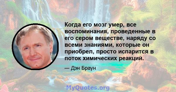 Когда его мозг умер, все воспоминания, проведенные в его сером веществе, наряду со всеми знаниями, которые он приобрел, просто испарится в поток химических реакций.