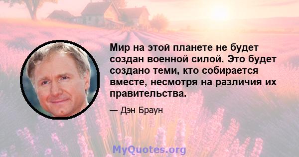 Мир на этой планете не будет создан военной силой. Это будет создано теми, кто собирается вместе, несмотря на различия их правительства.