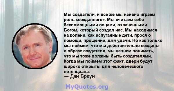 Мы создатели, и все же мы наивно играем роль «созданного». Мы считаем себя беспомощными овцами, охваченными Богом, который создал нас. Мы находимся на колени, как испуганные дети, прося о помощи, прощении, для удачи. Но 