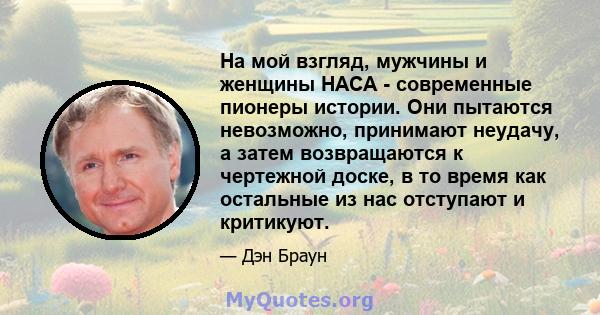 На мой взгляд, мужчины и женщины НАСА - современные пионеры истории. Они пытаются невозможно, принимают неудачу, а затем возвращаются к чертежной доске, в то время как остальные из нас отступают и критикуют.