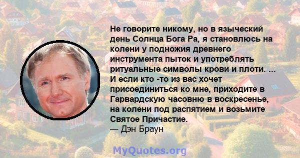 Не говорите никому, но в языческий день Солнца Бога Ра, я становлюсь на колени у подножия древнего инструмента пыток и употреблять ритуальные символы крови и плоти. ... И если кто -то из вас хочет присоединиться ко мне, 