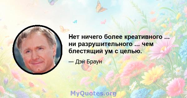 Нет ничего более креативного ... ни разрушительного ... чем блестящий ум с целью.