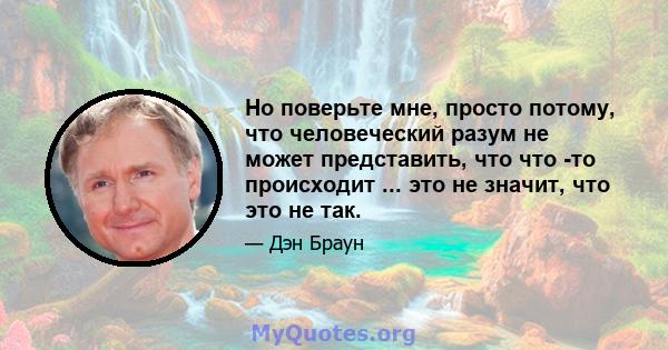 Но поверьте мне, просто потому, что человеческий разум не может представить, что что -то происходит ... это не значит, что это не так.