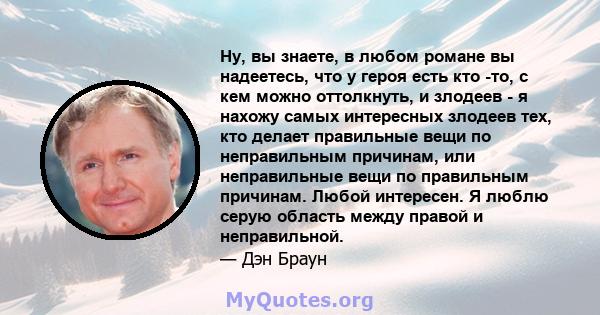 Ну, вы знаете, в любом романе вы надеетесь, что у героя есть кто -то, с кем можно оттолкнуть, и злодеев - я нахожу самых интересных злодеев тех, кто делает правильные вещи по неправильным причинам, или неправильные вещи 