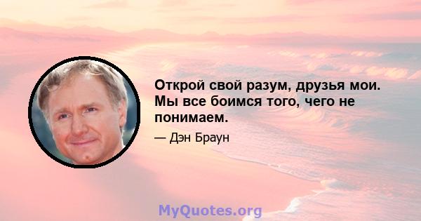 Открой свой разум, друзья мои. Мы все боимся того, чего не понимаем.