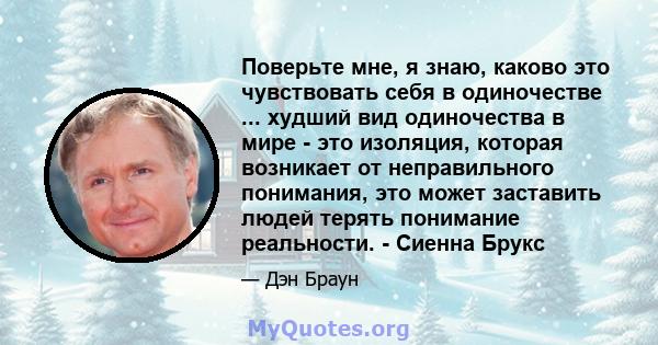 Поверьте мне, я знаю, каково это чувствовать себя в одиночестве ... худший вид одиночества в мире - это изоляция, которая возникает от неправильного понимания, это может заставить людей терять понимание реальности. -